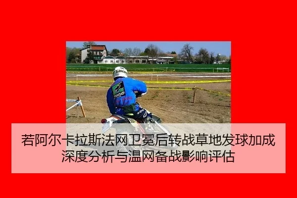 若阿尔卡拉斯法网卫冕后转战草地发球加成深度分析与温网备战影响评估